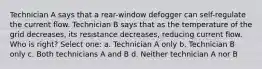 Technician A says that a rear-window defogger can self-regulate the current flow. Technician B says that as the temperature of the grid decreases, its resistance decreases, reducing current flow. Who is right? Select one: a. Technician A only b. Technician B only c. Both technicians A and B d. Neither technician A nor B