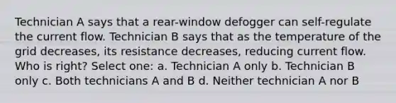 Technician A says that a rear-window defogger can self-regulate the current flow. Technician B says that as the temperature of the grid decreases, its resistance decreases, reducing current flow. Who is right? Select one: a. Technician A only b. Technician B only c. Both technicians A and B d. Neither technician A nor B