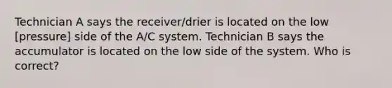 Technician A says the receiver/drier is located on the low [pressure] side of the A/C system. Technician B says the accumulator is located on the low side of the system. Who is correct?