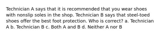 Technician A says that it is recommended that you wear shoes with nonslip soles in the shop. Technician B says that steel-toed shoes offer the best foot protection. Who is correct? a. Technician A b. Technician B c. Both A and B d. Neither A nor B