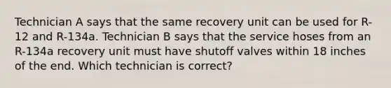 Technician A says that the same recovery unit can be used for R-12 and R-134a. Technician B says that the service hoses from an R-134a recovery unit must have shutoff valves within 18 inches of the end. Which technician is correct?