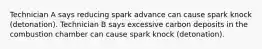 Technician A says reducing spark advance can cause spark knock (detonation). Technician B says excessive carbon deposits in the combustion chamber can cause spark knock (detonation).