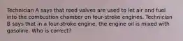 Technician A says that reed valves are used to let air and fuel into the combustion chamber on four-stroke engines. Technician B says that in a four-stroke engine, the engine oil is mixed with gasoline. Who is correct?