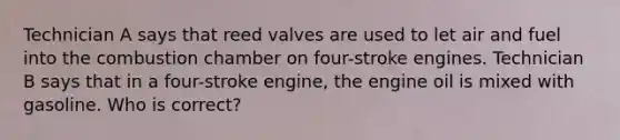 Technician A says that reed valves are used to let air and fuel into the combustion chamber on four-stroke engines. Technician B says that in a four-stroke engine, the engine oil is mixed with gasoline. Who is correct?