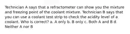 Technician A says that a refractometer can show you the mixture and freezing point of the coolant mixture. Technician B says that you can use a coolant test strip to check the acidity level of a coolant. Who is correct? a. A only b. B only c. Both A and B d. Neither A nor B