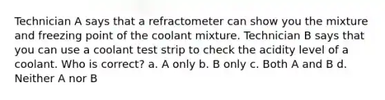 Technician A says that a refractometer can show you the mixture and freezing point of the coolant mixture. Technician B says that you can use a coolant test strip to check the acidity level of a coolant. Who is correct? a. A only b. B only c. Both A and B d. Neither A nor B