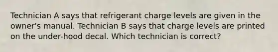 Technician A says that refrigerant charge levels are given in the owner's manual. Technician B says that charge levels are printed on the under-hood decal. Which technician is correct?