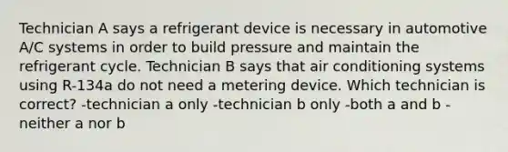 Technician A says a refrigerant device is necessary in automotive A/C systems in order to build pressure and maintain the refrigerant cycle. Technician B says that air conditioning systems using R-134a do not need a metering device. Which technician is correct? -technician a only -technician b only -both a and b -neither a nor b