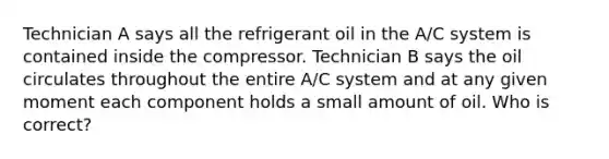 Technician A says all the refrigerant oil in the A/C system is contained inside the compressor. Technician B says the oil circulates throughout the entire A/C system and at any given moment each component holds a small amount of oil. Who is correct?