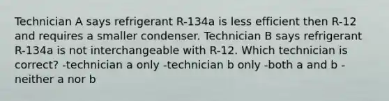 Technician A says refrigerant R-134a is less efficient then R-12 and requires a smaller condenser. Technician B says refrigerant R-134a is not interchangeable with R-12. Which technician is correct? -technician a only -technician b only -both a and b -neither a nor b