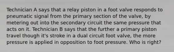 Technician A says that a relay piston in a foot valve responds to pneumatic signal from the primary section of the valve, by metering out into the secondary circuit the same pressure that acts on it. Technician B says that the further a primary piston travel though it's stroke in a dual circuit foot valve, the more pressure is applied in opposition to foot pressure. Who is right?