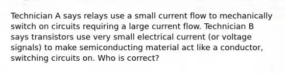 Technician A says relays use a small current flow to mechanically switch on circuits requiring a large current flow. Technician B says transistors use very small electrical current (or voltage signals) to make semiconducting material act like a conductor, switching circuits on. Who is correct?