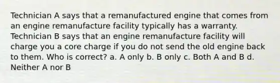 Technician A says that a remanufactured engine that comes from an engine remanufacture facility typically has a warranty. Technician B says that an engine remanufacture facility will charge you a core charge if you do not send the old engine back to them. Who is correct? a. A only b. B only c. Both A and B d. Neither A nor B