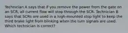 Technician A says that if you remove the power from the gate on an SCR, all current flow will stop through the SCR. Technician B says that SCRs are used in a high-mounted stop light to keep the third brake light from blinking when the turn signals are used. Which technician is correct?