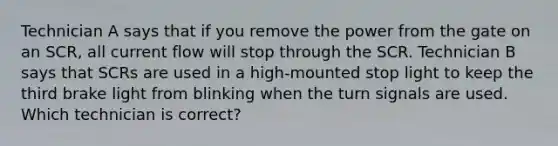 Technician A says that if you remove the power from the gate on an SCR, all current flow will stop through the SCR. Technician B says that SCRs are used in a high-mounted stop light to keep the third brake light from blinking when the turn signals are used. Which technician is correct?