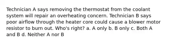 Technician A says removing the thermostat from the coolant system will repair an overheating concern. Technician B says poor airflow through the heater core could cause a blower motor resistor to burn out. Who's right? a. A only b. B only c. Both A and B d. Neither A nor B