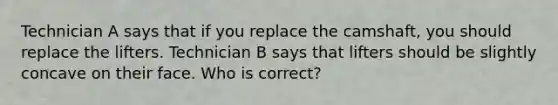 Technician A says that if you replace the camshaft, you should replace the lifters. Technician B says that lifters should be slightly concave on their face. Who is correct?