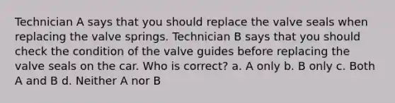 Technician A says that you should replace the valve seals when replacing the valve springs. Technician B says that you should check the condition of the valve guides before replacing the valve seals on the car. Who is correct? a. A only b. B only c. Both A and B d. Neither A nor B