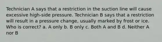 Technician A says that a restriction in the suction line will cause excessive high-side pressure. Technician B says that a restriction will result in a pressure change, usually marked by frost or ice. Who is correct? a. A only b. B only c. Both A and B d. Neither A nor B