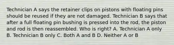 Technician A says the retainer clips on pistons with floating pins should be reused if they are not damaged. Technician B says that after a full floating pin bushing is pressed into the rod, the piston and rod is then reassembled. Who is right? A. Technician A only B. Technician B only C. Both A and B D. Neither A or B