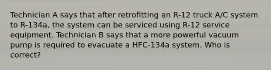 Technician A says that after retrofitting an R-12 truck A/C system to R-134a, the system can be serviced using R-12 service equipment. Technician B says that a more powerful vacuum pump is required to evacuate a HFC-134a system. Who is correct?