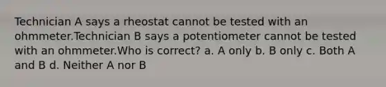 Technician A says a rheostat cannot be tested with an ohmmeter.Technician B says a potentiometer cannot be tested with an ohmmeter.Who is correct? a. A only b. B only c. Both A and B d. Neither A nor B