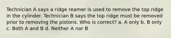 Technician A says a ridge reamer is used to remove the top ridge in the cylinder. Technician B says the top ridge must be removed prior to removing the pistons. Who is correct? a. A only b. B only c. Both A and B d. Neither A nor B