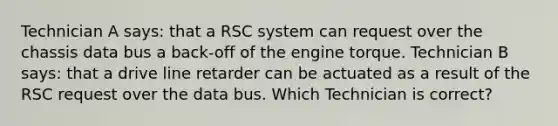 Technician A says: that a RSC system can request over the chassis data bus a back-off of the engine torque. Technician B says: that a drive line retarder can be actuated as a result of the RSC request over the data bus. Which Technician is correct?