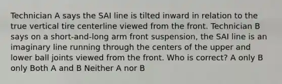 Technician A says the SAI line is tilted inward in relation to the true vertical tire centerline viewed from the front. Technician B says on a short-and-long arm front suspension, the SAI line is an imaginary line running through the centers of the upper and lower ball joints viewed from the front. Who is correct? A only B only Both A and B Neither A nor B