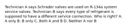 Technician A says Schrader valves are used on R-134a system service valves. Technician B says every type of refrigerant is supposed to have a different service connection. Who is right? A. A only B. B only C. Both A and B D. Neither A nor B