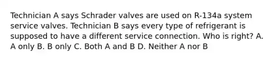 Technician A says Schrader valves are used on R-134a system service valves. Technician B says every type of refrigerant is supposed to have a different service connection. Who is right? A. A only B. B only C. Both A and B D. Neither A nor B