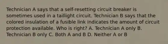 Technician A says that a self-resetting circuit breaker is sometimes used in a taillight circuit. Technician B says that the colored insulation of a fusible link indicates the amount of circuit protection available. Who is right? A. Technician A only B. Technician B only C. Both A and B D. Neither A or B