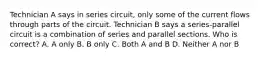 Technician A says in series circuit, only some of the current flows through parts of the circuit. Technician B says a series-parallel circuit is a combination of series and parallel sections. Who is correct? A. A only B. B only C. Both A and B D. Neither A nor B