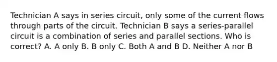 Technician A says in series circuit, only some of the current flows through parts of the circuit. Technician B says a series-parallel circuit is a combination of series and parallel sections. Who is correct? A. A only B. B only C. Both A and B D. Neither A nor B