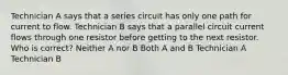 Technician A says that a series circuit has only one path for current to flow. Technician B says that a parallel circuit current flows through one resistor before getting to the next resistor. Who is correct? Neither A nor B Both A and B Technician A Technician B