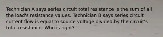 Technician A says series circuit total resistance is the sum of all the load's resistance values. Technician B says series circuit current flow is equal to source voltage divided by the circuit's total resistance. Who is right?