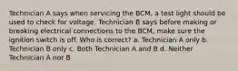 Technician A says when servicing the BCM, a test light should be used to check for voltage. Technician B says before making or breaking electrical connections to the BCM, make sure the ignition switch is off. Who is correct? a. Technician A only b. Technician B only c. Both Technician A and B d. Neither Technician A nor B