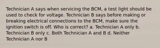 Technician A says when servicing the BCM, a test light should be used to check for voltage. Technician B says before making or breaking electrical connections to the BCM, make sure the ignition switch is off. Who is correct? a. Technician A only b. Technician B only c. Both Technician A and B d. Neither Technician A nor B