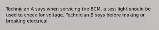 Technician A says when servicing the BCM, a test light should be used to check for voltage. Technician B says before making or breaking electrical