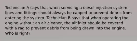 Technician A says that when servicing a diesel injection system, lines and fittings should always be capped to prevent debris from entering the system. Technician B says that when operating the engine without an air cleaner, the air inlet should be covered with a rag to prevent debris from being drawn into the engine. Who is right?