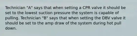 Technician "A" says that when setting a CPR valve it should be set to the lowest suction pressure the system is capable of pulling. Technician "B" says that when setting the DBV valve it should be set to the amp draw of the system during hot pull down.