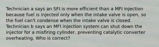 Technician a says an SFI is more efficient than a MFI injection because fuel is injected only when the intake valve is open, so the fuel can't condense when the intake valve is closed. Technician b says an MFI injection system can shut down the injector for a misfiring cylinder, preventing catalytic converter overheating. Who is correct?