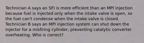 Technician A says an SFI is more efficient than an MPI injection because fuel is injected only when the intake valve is open, so the fuel can't condense when the intake valve is closed. Technician B says an MPI injection system can shut down the injector for a misfiring cylinder, preventing catalytic converter overheating. Who is correct?