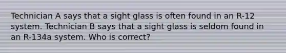 Technician A says that a sight glass is often found in an R-12 system. Technician B says that a sight glass is seldom found in an R-134a system. Who is correct?