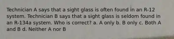 Technician A says that a sight glass is often found in an R-12 system. Technician B says that a sight glass is seldom found in an R-134a system. Who is correct? a. A only b. B only c. Both A and B d. Neither A nor B