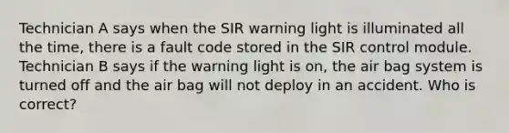 Technician A says when the SIR warning light is illuminated all the time, there is a fault code stored in the SIR control module. Technician B says if the warning light is on, the air bag system is turned off and the air bag will not deploy in an accident. Who is correct?