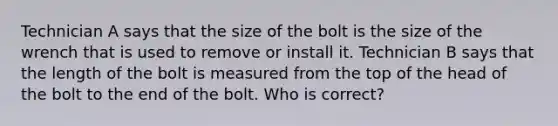 Technician A says that the size of the bolt is the size of the wrench that is used to remove or install it. Technician B says that the length of the bolt is measured from the top of the head of the bolt to the end of the bolt. Who is correct?