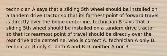 technician A says that a sliding 5th wheel should be installed on a tandem drive tractor so that its farthest point of forward travel is directly over the bogie centerline. technician B says that a sliding 5th wheel should be installed on a tandem drive tractor so that its rearmost point of travel should be directly over the rear drive acle centerline. who is correct A. technician A only B. technician B only C. both A and B D. neither A nor B