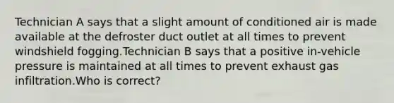 Technician A says that a slight amount of conditioned air is made available at the defroster duct outlet at all times to prevent windshield fogging.Technician B says that a positive in-vehicle pressure is maintained at all times to prevent exhaust gas infiltration.Who is correct?