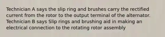 Technician A says the slip ring and brushes carry the rectified current from the rotor to the output terminal of the alternator. Technician B says Slip rings and brushing aid in making an electrical connection to the rotating rotor assembly